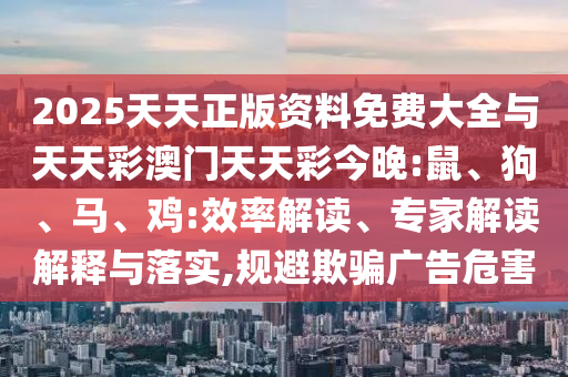 2025天天正版資料免費大全與天天彩澳門天天彩今晚:鼠、狗、馬、雞:效率解讀、專家解讀解釋與落實,規避欺騙廣告危害